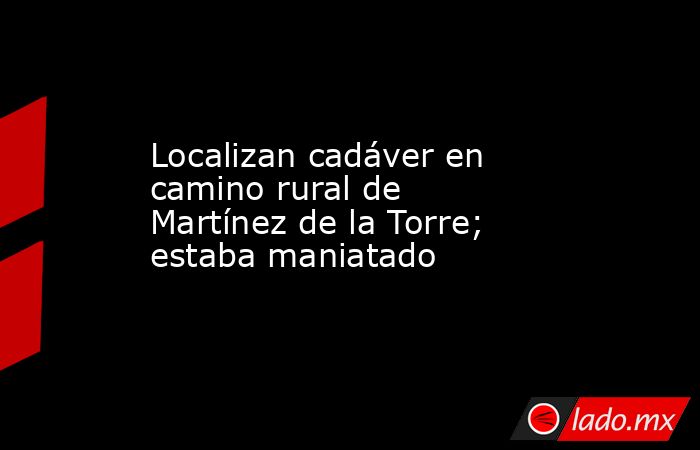 Localizan cadáver en camino rural de Martínez de la Torre; estaba maniatado. Noticias en tiempo real
