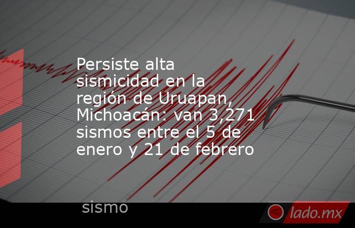 Persiste alta sismicidad en la región de Uruapan, Michoacán: van 3,271 sismos entre el 5 de enero y 21 de febrero. Noticias en tiempo real
