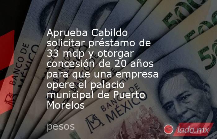 Aprueba Cabildo solicitar préstamo de 33 mdp y otorgar concesión de 20 años para que una empresa opere el palacio municipal de Puerto Morelos. Noticias en tiempo real