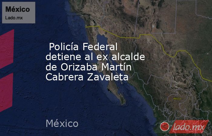  Policía Federal detiene al ex alcalde de Orizaba Martín Cabrera Zavaleta   . Noticias en tiempo real