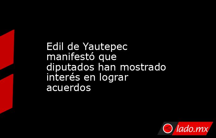 Edil de Yautepec manifestó que diputados han mostrado interés en lograr acuerdos. Noticias en tiempo real