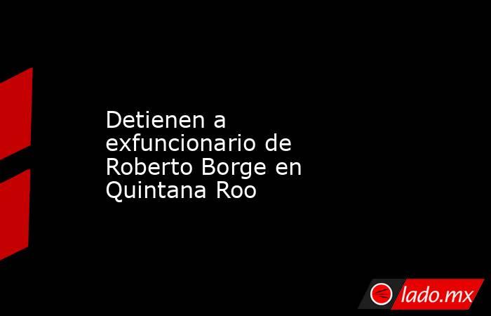 Detienen a exfuncionario de Roberto Borge en Quintana Roo. Noticias en tiempo real