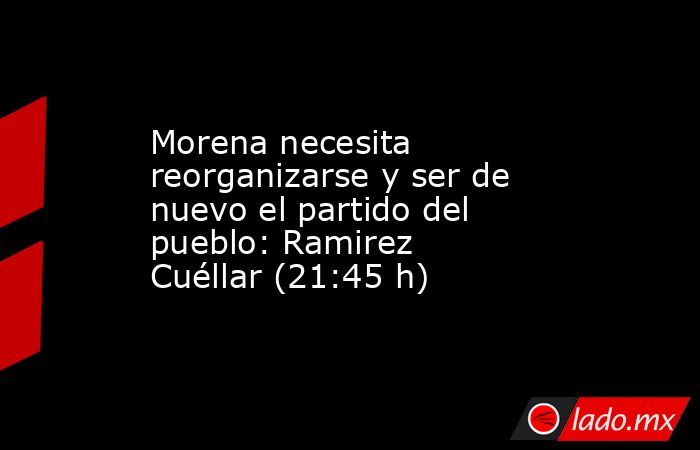 Morena necesita reorganizarse y ser de nuevo el partido del pueblo: Ramirez Cuéllar (21:45 h). Noticias en tiempo real