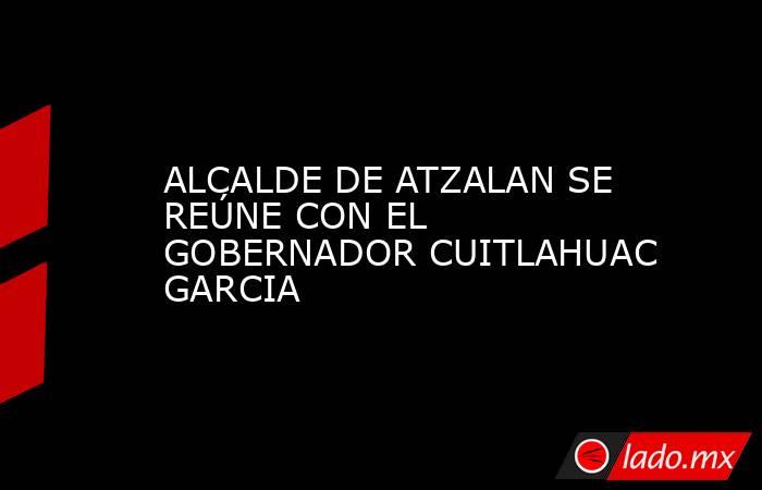 ALCALDE DE ATZALAN SE REÚNE CON EL GOBERNADOR CUITLAHUAC GARCIA. Noticias en tiempo real