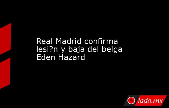 Real Madrid confirma lesi?n y baja del belga Eden Hazard. Noticias en tiempo real