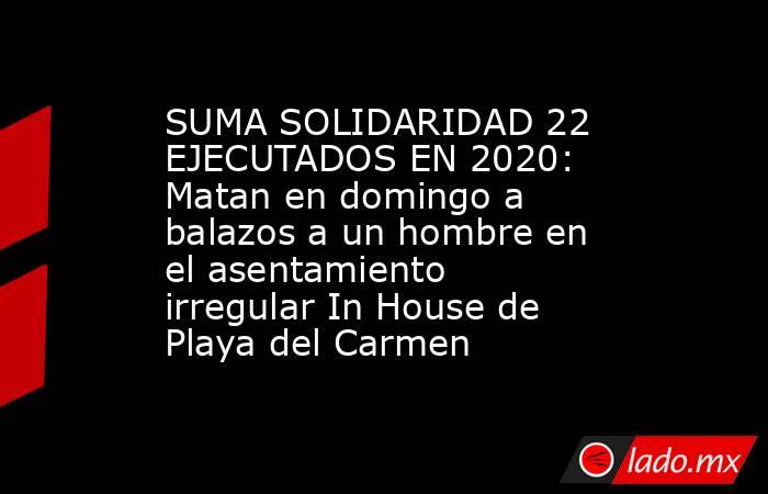 SUMA SOLIDARIDAD 22 EJECUTADOS EN 2020: Matan en domingo a balazos a un hombre en el asentamiento irregular In House de Playa del Carmen. Noticias en tiempo real
