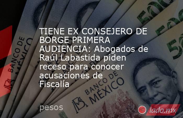 TIENE EX CONSEJERO DE BORGE PRIMERA AUDIENCIA: Abogados de Raúl Labastida piden receso para conocer acusaciones de Fiscalía. Noticias en tiempo real