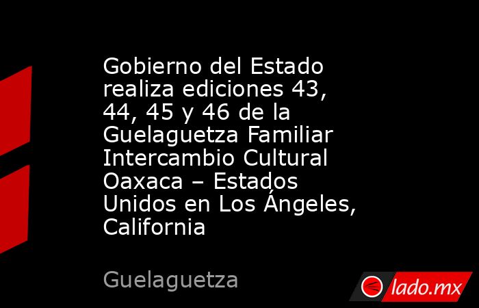 Gobierno del Estado realiza ediciones 43, 44, 45 y 46 de la Guelaguetza Familiar Intercambio Cultural Oaxaca – Estados Unidos en Los Ángeles, California. Noticias en tiempo real