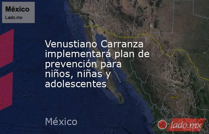 Venustiano Carranza implementará plan de prevención para niños, niñas y adolescentes. Noticias en tiempo real