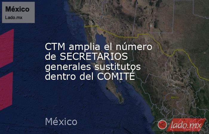 CTM amplia el número de SECRETARIOS generales sustitutos dentro del COMITÉ. Noticias en tiempo real