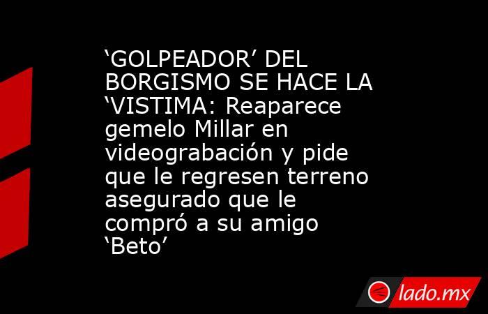 ‘GOLPEADOR’ DEL BORGISMO SE HACE LA ‘VISTIMA: Reaparece gemelo Millar en videograbación y pide que le regresen terreno asegurado que le compró a su amigo ‘Beto’. Noticias en tiempo real