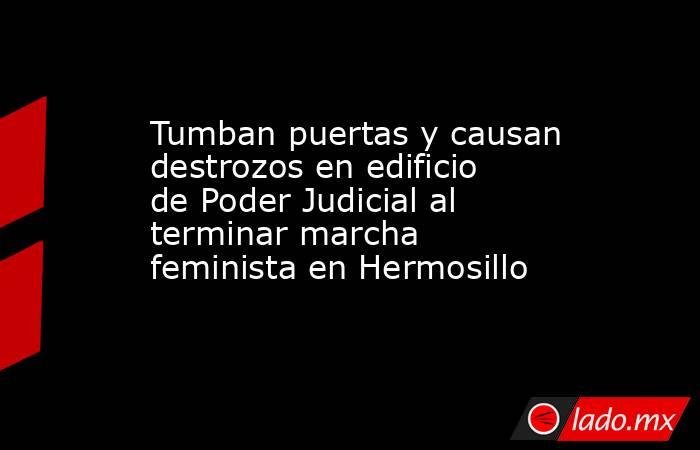 Tumban puertas y causan destrozos en edificio de Poder Judicial al terminar marcha feminista en Hermosillo. Noticias en tiempo real