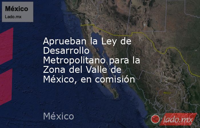 Aprueban la Ley de Desarrollo Metropolitano para la Zona del Valle de México, en comisión. Noticias en tiempo real