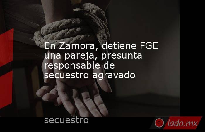 En Zamora, detiene FGE una pareja, presunta responsable de secuestro agravado. Noticias en tiempo real