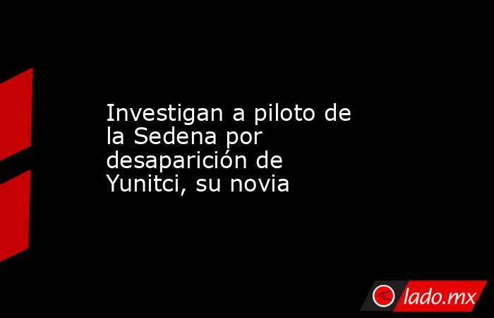 Investigan a piloto de la Sedena por desaparición de Yunitci, su novia. Noticias en tiempo real