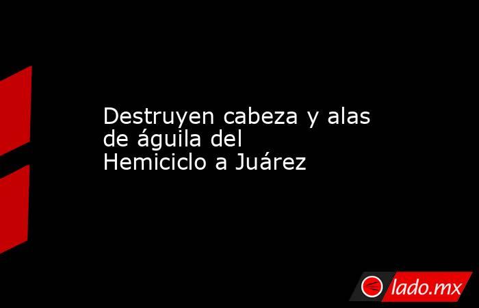 Destruyen cabeza y alas de águila del Hemiciclo a Juárez. Noticias en tiempo real
