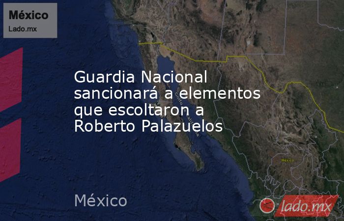 Guardia Nacional sancionará a elementos que escoltaron a Roberto Palazuelos. Noticias en tiempo real
