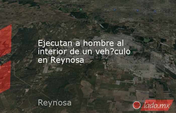 Ejecutan a hombre al interior de un veh?culo en Reynosa. Noticias en tiempo real