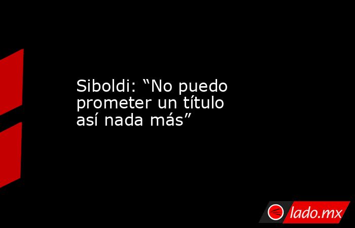 Siboldi: “No puedo prometer un título así nada más”. Noticias en tiempo real