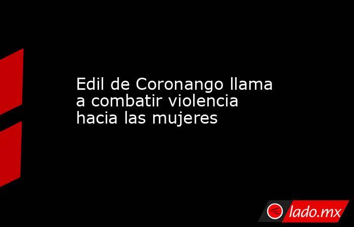 Edil de Coronango llama a combatir violencia hacia las mujeres. Noticias en tiempo real