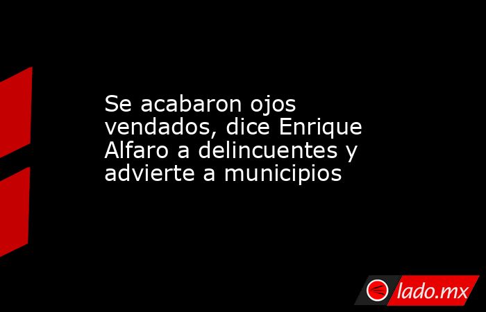Se acabaron ojos vendados, dice Enrique Alfaro a delincuentes y advierte a municipios. Noticias en tiempo real
