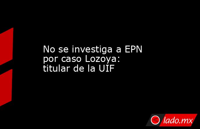 No se investiga a EPN por caso Lozoya: titular de la UIF. Noticias en tiempo real