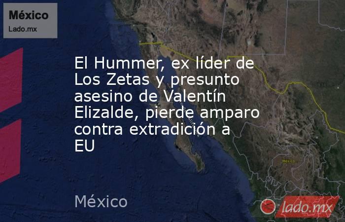 El Hummer, ex líder de Los Zetas y presunto asesino de Valentín Elizalde, pierde amparo contra extradición a EU. Noticias en tiempo real