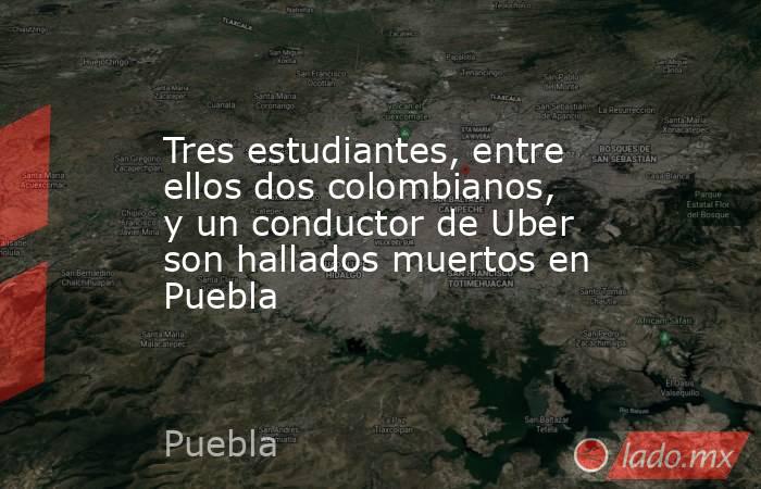 Tres estudiantes, entre ellos dos colombianos, y un conductor de Uber son hallados muertos en Puebla. Noticias en tiempo real