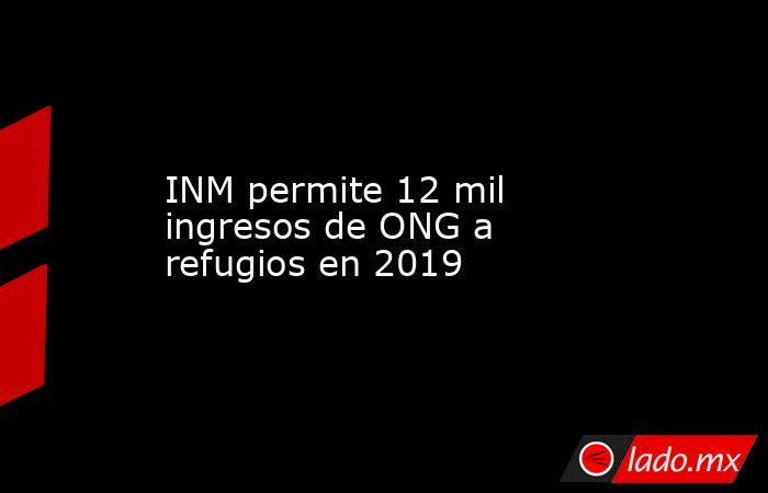 INM permite 12 mil ingresos de ONG a refugios en 2019. Noticias en tiempo real
