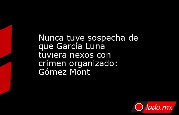 Nunca tuve sospecha de que García Luna tuviera nexos con crimen organizado: Gómez Mont. Noticias en tiempo real