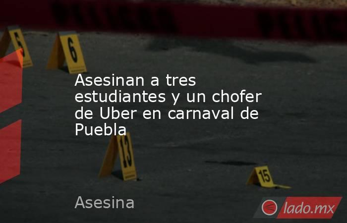 Asesinan a tres estudiantes y un chofer de Uber en carnaval de Puebla. Noticias en tiempo real
