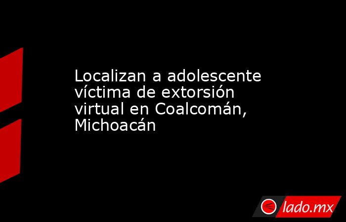Localizan a adolescente víctima de extorsión virtual en Coalcomán, Michoacán. Noticias en tiempo real