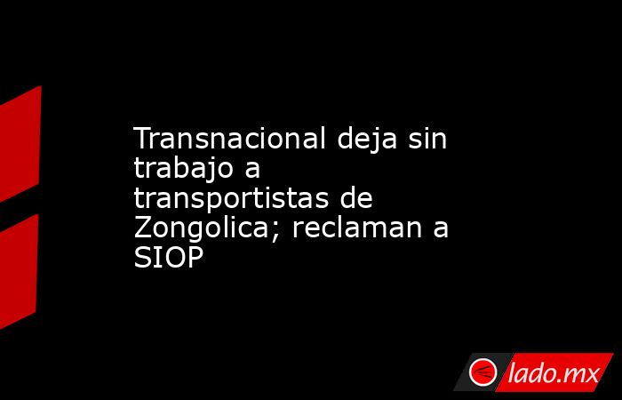Transnacional deja sin trabajo a transportistas de Zongolica; reclaman a SIOP. Noticias en tiempo real