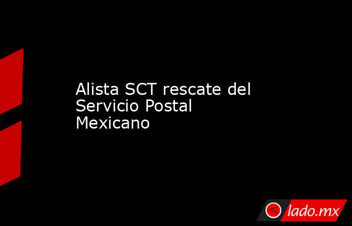 Alista SCT rescate del Servicio Postal Mexicano. Noticias en tiempo real