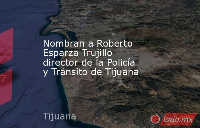 Nombran a Roberto Esparza Trujillo director de la Policía y Tránsito de Tijuana. Noticias en tiempo real