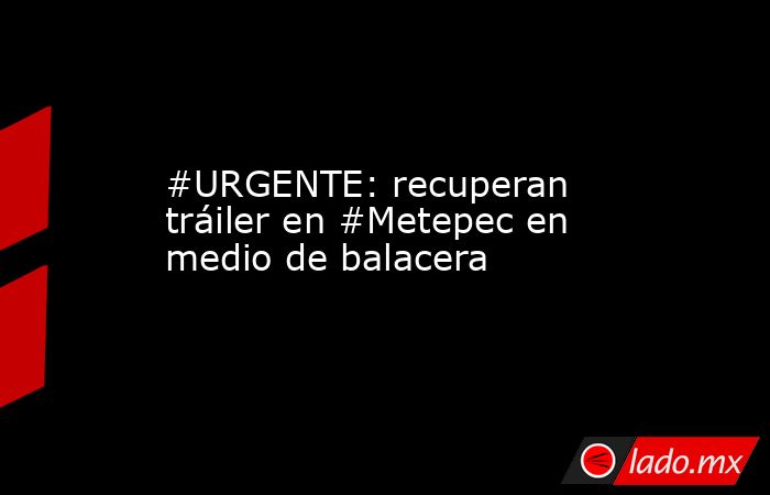 #URGENTE: recuperan tráiler en #Metepec en medio de balacera. Noticias en tiempo real