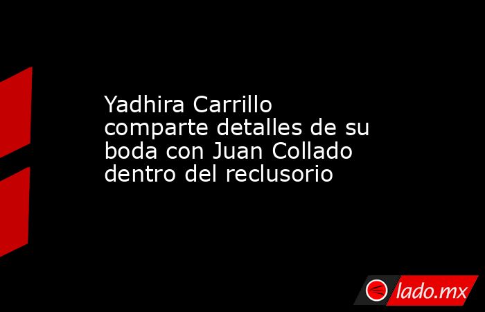 Yadhira Carrillo comparte detalles de su boda con Juan Collado dentro del reclusorio. Noticias en tiempo real