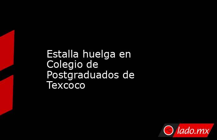 Estalla huelga en Colegio de Postgraduados de Texcoco. Noticias en tiempo real