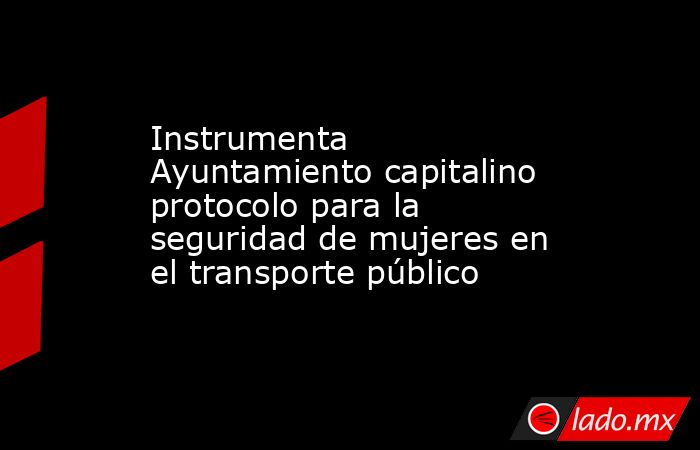 Instrumenta Ayuntamiento capitalino protocolo para la seguridad de mujeres en el transporte público. Noticias en tiempo real