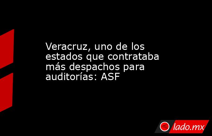 Veracruz, uno de los estados que contrataba más despachos para auditorías: ASF. Noticias en tiempo real