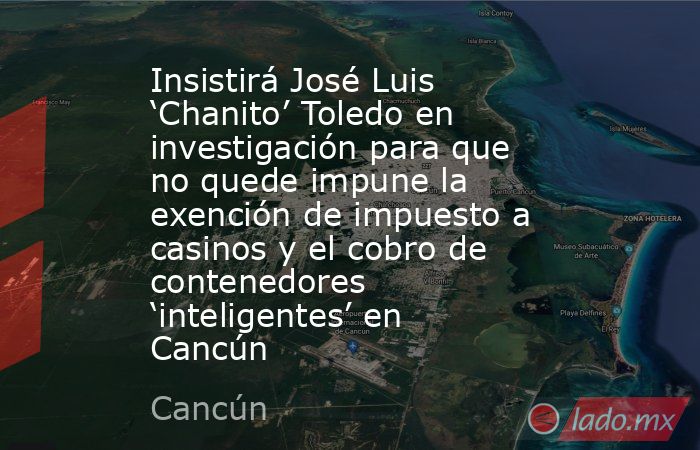 Insistirá José Luis ‘Chanito’ Toledo en investigación para que no quede impune la exención de impuesto a casinos y el cobro de contenedores ‘inteligentes’ en Cancún. Noticias en tiempo real