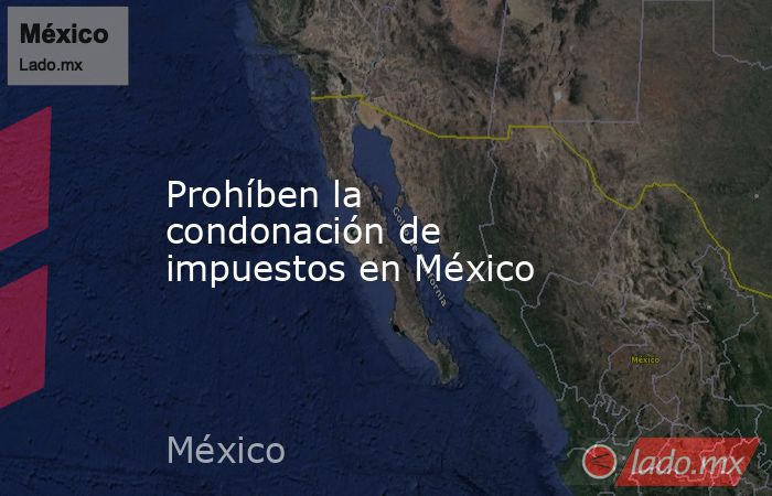 Prohíben la condonación de impuestos en México. Noticias en tiempo real
