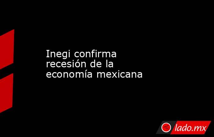 Inegi confirma recesión de la economía mexicana. Noticias en tiempo real