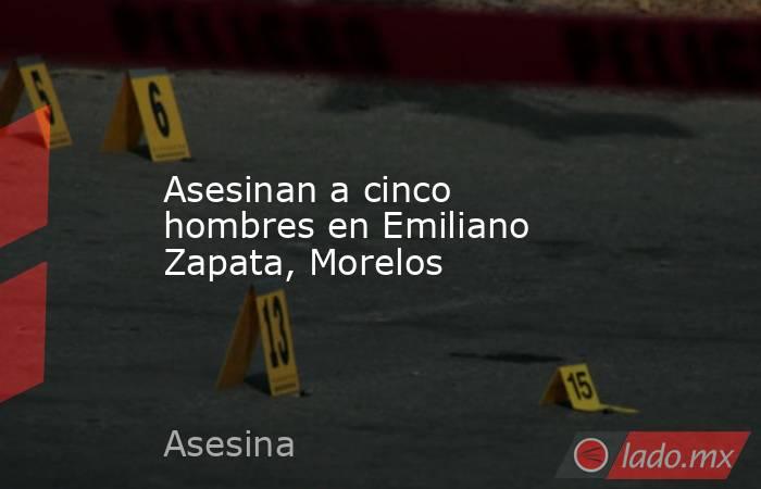 Asesinan a cinco hombres en Emiliano Zapata, Morelos. Noticias en tiempo real