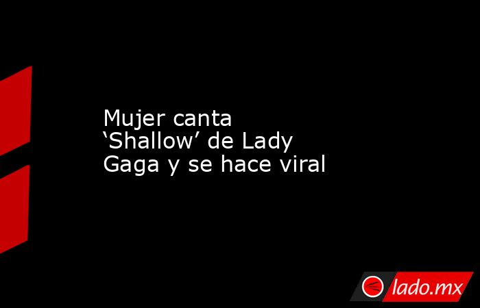 Mujer canta ‘Shallow’ de Lady Gaga y se hace viral. Noticias en tiempo real