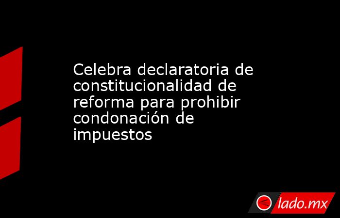 Celebra declaratoria de constitucionalidad de reforma para prohibir condonación de impuestos. Noticias en tiempo real