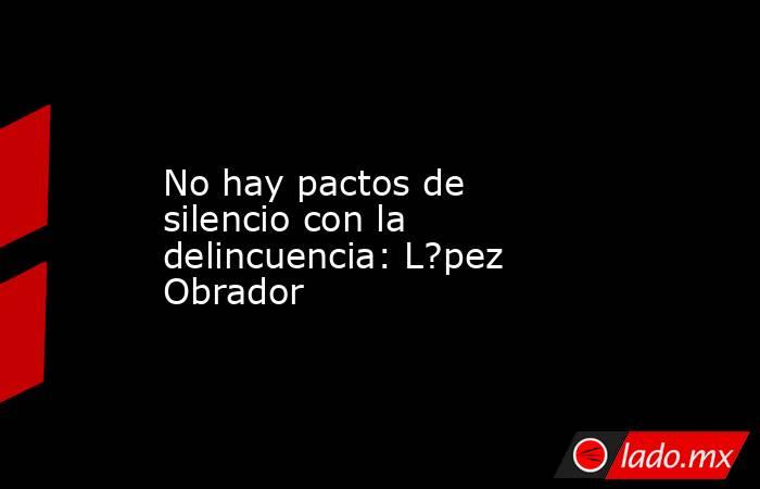 No hay pactos de silencio con la delincuencia: L?pez Obrador. Noticias en tiempo real