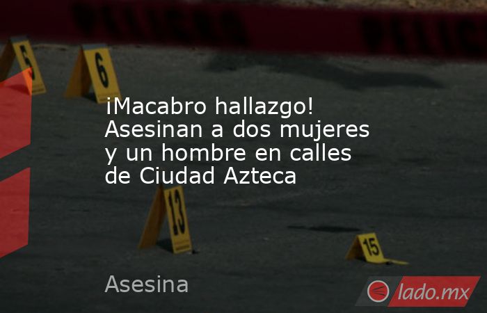 ¡Macabro hallazgo! Asesinan a dos mujeres y un hombre en calles de Ciudad Azteca. Noticias en tiempo real