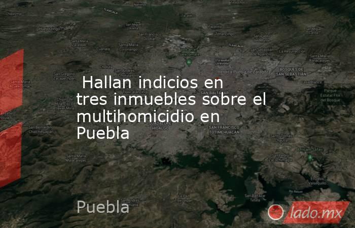  Hallan indicios en tres inmuebles sobre el multihomicidio en Puebla. Noticias en tiempo real