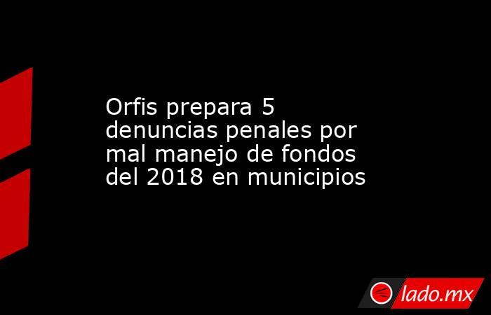 Orfis prepara 5 denuncias penales por mal manejo de fondos del 2018 en municipios. Noticias en tiempo real